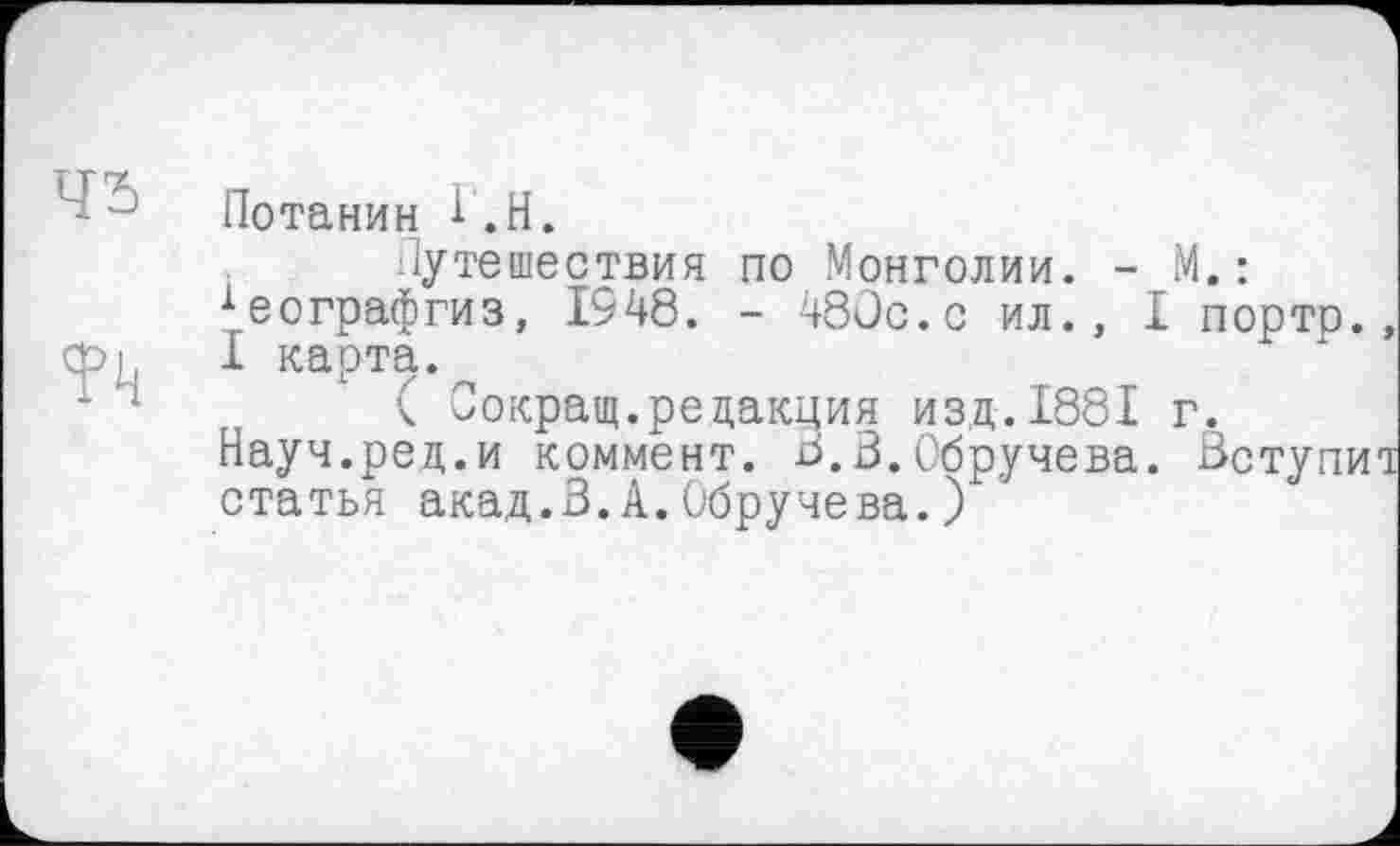 ﻿Потанин î.H.
Путешествия по Монголии. - М.: хеографгиз, 1948. - 480с.с ил., I портр., 1 карта.
( Сокращ.редакция изд.1881 г.
Науч.ред.и коммент. В.В.Обручева. Вступил статья акад.В.А.Обручева.)